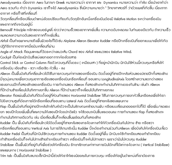 Aerodynamics เนื่องจาก Aero ในภาษา Greek หมายความว่า อากาศ และ Dynamics หมายความว่า กำลัง เมื่อนําเอาคําวา Aero รวมกับ คําวา Dynamics เราก็จะได Aerodynamics ซึ่งมีความหมายวา " วิทยาศาสตรที่ วาดวยผลที่เกิดขึ้น เนื่องจาก อากาศ หรือก็าซที่เคลื่อนที่ วัตถุเคลื่อนที่หรือเปลี่ยนตําแหนงโดยเปรียบเทียบกับวัตถุอีกอันหนึ่งเครื่องบินตองมี Relative Motion ระหวางเครื่องบิน และอากาศถึงจะบินอยูได้ Bernoulli' Principle หลักของเบอรนูลลี่ ลาววาความเร็วของอากาศเพิ่มขึ้น ความกดดันจะลดลง ในทํานองเดียวกัน ถาความเร็ว ลมลดลงความกดดันของอากาศก็จะเพิ่มขึ้น. Airfoil เปนคําเฉพาะหมายถึงพื้นผิวอะไรก็ไดเชน Airplane Aileron Elevator Rudder หรือปกเครื่องบินที่ออกแบบมาเพื่อใหเกิด ปฏิกิริยาจากอากาศเมื่อมันเคลื่อนที่ผาน Angle of Attack คือมุมแหลมที่วัดระหวางแนวเสน Chord ของ Airfoil และแนวของ Relative Wind. Cockpit เปนหองนักบินซึ่งแบงแยกออกจากหองโดยสาร Control Stick or Control Column คือตัวควบคุมที่ตั้งตรง ( เหมือนเสา ) ที่อยูหนานักบิน นักบินใชสวนนี้ควบคุมหรือสั่งให เครื่องบิน เอียงซาย - ขวา หรือเชิด หัวขึ้น - ลง Aileron เปนพื้นบังคับที่เคลื่อนไหวไดใชในการควบคุมทาทางของเครื่องบิน ติดตั้งอยูที่ชายปกหลังสวนของปลายปกทั้งสองขาง มี่จุดมุงหมายเพื่อควบคุมอาการเอียงของเครื่องบินหรือเคลื่อนที่ รอบแกน LongitudinalAxis โดยสรางความแตกตางของ แรงยกบนปกทั้งสองขางของเครื่องบิน การทํางานของ Aileron ทั้งสองขางจะทํางานในทิศทางตรงกันขาม เชนถา Aileron ที่ปกดานซายเลื่อนไปในทิศทางยกขึ้น Aileron ที่ปกดานขวาก็จะเลื่อนไปในทิศทางยกลง Elevator คือแผนพื้นบังคับที่ติดตั้งอยูที่สวนทายของ Horizontal Stabilizer ใชในการควบคุมการยกหัวขึ้นหรือลงเพื่อใหเรา ไปยังความสูงที่ตองการไดหรือเคลื่อนที่รอบแกน Lateral Axis ติดตั้งอยูที่ชายหลังของแพนหาง Flap เปนพื้นบังคับที่อยูชายปกหลังใกลกับลําตัวจะเปนในลักษณะคลายบานพับ หรือแบบเลื่อนถอยออกไปก็ได เพื่อเพิ่ม/ลดแรง ยก ของปกโดยเพิ่มพื้นที่และความโคงของปกโดยปกติแลว จะใชตอนจะบินขึ้นและตอนลง การทํางานของ Flap ทั้งสองขางจะ ทํางานในทิศทางเดียวกัน เชน เมื่อเลื่อนขึ้นก็จะเลื่อนขึ้นพรอมกันทั้งสองขาง Rudder เปน พื้นบังคับที่เคลื่อนไหวไดติดตั้งอยูที่ชายหลังของกระโดงหางทําใหหัวเครื่องบินหันไปทาง ซาย หรือขวา หรือเคลื่อนที่รอบแกน Vertical Axis ในการใชงานจริงนั้น Rudder นี้จะตองทํางานรวมกับAileron เพื่อบังคับใหเครื่องบินเลี้ยว Rudder Pedal เปนสวนที่นักบินใชควบคุมการทํางานของ Rudder ติดตั้งอยูที่พื้น นักบินจะใชเทาเหยียบสองเทาถาเหยียบ เทาซายเครื่องบินก็จะหันไปทางซายถาเหยียบเทาขวา เครื่องบินก็จะหันไปทางขวา เพราะวามันไปควบคุม Rudder Stabilizer เปนพื้นผิวที่อยูกับที่เพื่อชวยใหเครื่องบิน รักษาลักษณะทาทางการบินไดคงที่ไดแก่กระโดงหาง ( Vertical Stabilizer) และแพนหาง ( Horizontal Stabilizer ) Trim tab เปนพื้นบังคับขนาดเล็กมีหนานี้ชวยใหเราใหแรงนอยลงในการควบคุม เครื่องใหอยูในตําแหนงที่เราตองการ 