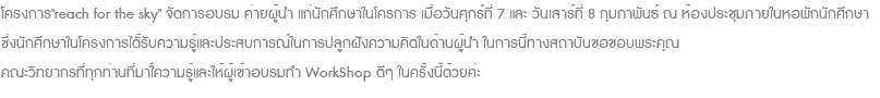 โครงการ"reach for the sky" จัดการอบรม ค่ายผู้นำ แก่นักศึกษาในโครการ เมื่อวันศุกร์ที่ 7 และ วันเสาร์ที่ 8 กุมภาพันธ์ ณ ห้องประชุมภายในหอพักนักศึกษา ซึ่งนักศึกษาในโครงการได้ัรับความรู้และประสบการณ์ในการปลูกฝังความคิดในด้านผู้นำ ในการนี้ทางสถาบันขอขอบพระคุณ คณะวิทยากรที่ทุกท่านที่มาใ้ความรู้และให้ผู้เข้าอบรมทำ WorkShop ดีๆ ในครั้งนี้ด้วยค่ะ