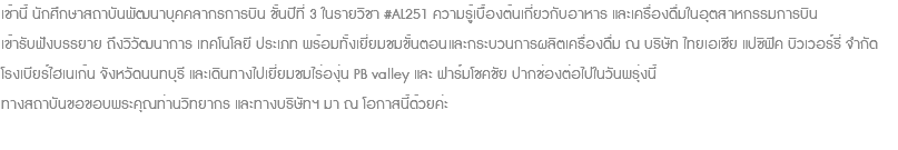 เช้านี้ นักศึกษาสถาบันพัฒนาบุคคลากรการบิน ชั้นปีที่ 3 ในรายวิชา #AL251 ความรู้เบื้องต้นเกี่ยวกับอาหาร และเครื่องดื่มในอุตสาหกรรมการบิน เข้ารับฟังบรรยาย ถึงวิวัฒนาการ เทคโนโลยี ประเภท พร้อมทั้งเยี่ยมชมขั้นตอนและกระบวนการผลิตเครื่องดื่ม ณ บริษัท ไทยเอเชีย แปซิฟิค บิวเวอร์รี่ จำกัด โรงเบียร์ไฮเนเก้น จังหวัดนนทบุรี และเดินทางไปเยี่ยมชมไร่องุ่น PB valley และ ฟาร์มโชคชัย ปากช่องต่อไปในวันพรุ่งนี้ ทางสถาบันขอขอบพระคุณท่านวิทยากร และทางบริษัทฯ มา ณ โอกาสนี้ด้วยค่ะ 