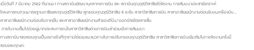 เมื่อวันที่ 7 มีนาคม 2562 ที่ผ่านมา ทางสถาบันพัฒนาบุคลากรการบิน และ สถาบันคุณวุฒิวิชาชีพได้จัดงาน การสัมมนาประชาพิเคราะห์ โครงการทบทวนมาตรฐานอาชีพและคุณวุฒืวิชาชีพ สู่กรอบคุณวุฒิวิชาชีพ 8 ระดับ สาขาวิชาชีพการบิน สาขาอาชีพพนักงานต้อนรับบนเครื่องบิน , สาขาอาชีพพนักงานต้อนรับภาคพื้น และสาขาอาชีพพนักงานสำรองที่นั่ง/ออกบัตรโดยสารขึ้น ภายในงานเต็มไปด้วยผู้มากประสบการณ์ในสาขาวิชาชีพด้านการบินเข้าร่วมฟังการสัมมนา ทางสถาบันฯขอขอบคุณเป็นอย่างยิ่งที่ทุกท่านได้ร่วมแนะแนวทางในการปรับกรอบคุณวุฒิวิชาชีพ สาขาวิชาชีพการบินเพิ่มเติมในการจัดงานครั้งนี้ ขอบพระคุณค่ะ