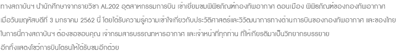 ทางสถาบันฯ นำนักศึกษาจากรายวิชา AL.202 อุตสาหกรรมการบิน เข้าเยี่ยมชมพิพิธภัณฑ์กองทัพอากาศ ดอนเมือง พิพิธภัณฑ์ของกองทัพอากาศ เมื่อวันพฤหัสบดีที่ 3 มกราคม 2562 นี้ โดยได้รับความรู้ความเข้าใจเกี่ยวกับประวัติศาสตร์และวิวัฒนาการทางด้านการบินของกองทัพอากาศ และของไทย ในการนี้ทางสถาบันฯ ต้องขอขอบคุณ เจ้ากรมสารบรรณทหารอากาศ และเจ้าหน้าที่ทุกท่าน ที่ให้เกียรติมาเป็นวิทยากรบรรยาย อีกทั้งแสดงโชว์การบินโดรนให้ได้รับชมอีกด้วย