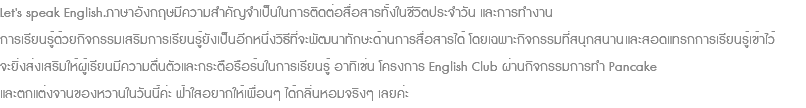 Let's speak English.ภาษาอังกฤษมีความสำคัญจำเป็นในการติดต่อสื่อสารทั้งในชีวิตประจำวัน และการทำงาน การเรียนรู้ด้วยกิจกรรมเสริมการเรียนรู้ยังเป็นอีกหนึ่งวิธีที่จะพัฒนาทักษะด้านการสื่อสารได้ โดยเฉพาะกิจกรรมที่สนุกสนานและสอดแทรกการเรียนรู้เข้าไว้ จะยิ่งส่งเสริมให้ผู้เรียนมีความตื่นตัวและกระตือรือร้นในการเรียนรู้ อาทิเช่น โครงการ English Club ผ่านกิจกรรมการทำ Pancake และตกแต่งจานของหวานในวันนี้ค่ะ ฟ้าใสอยากให้เพื่อนๆ ได้กลิ่นหอมจริงๆ เลยค่ะ 