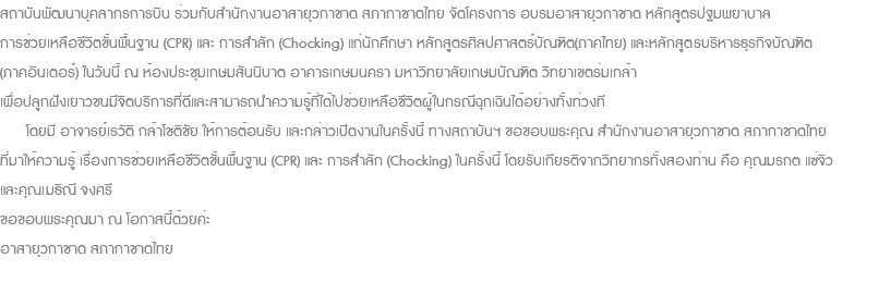 สถาบันพัฒนาบุคลากรการบิน ร่วมกับสำนักงานอาสายุวกาชาด สภากาชาดไทย จัดโครงการ อบรมอาสายุวกาชาด หลักสูตรปฐมพยาบาล การช่วยเหลือชีวิตขั้นพื้นฐาน (CPR) และ การสำลัก (Chocking) แก่นักศึกษา หลักสูตรศิลปศาสตร์บัณฑิต(ภาคไทย) และหลักสูตรบริหารธุรกิจบัณฑิต (ภาคอินเตอร์) ในวันนี้ ณ ห้องประชุมเกษมสันนิบาต อาคารเกษมนครา มหาวิทยาลัยเกษมบัณฑิต วิทยาเขตร่มเกล้า เพื่อปลูกฝังเยาวชนมีจิตบริการที่ดีและสามารถนำความรู้ที่ได้ไปช่วยเหลือชีวิตผู้ในกรณีฉุกเฉินได้อย่างทั้งท่วงที โดยมี อาจารย์เรวัติ กล้าโชติชัย ให้การต้อนรับ และกล่าวเปิดงานในครั้งนี้ ทางสถาบันฯ ขอขอบพระคุณ สำนักงานอาสายุวกาชาด สภากาชาดไทย ที่มาให้ความรู้ เรื่องการช่วยเหลือชีวิตขั้นพื้นฐาน (CPR) และ การสำลัก (Chocking) ในครั้งนี้ โดยรับเกียรติจากวิทยากรทั้งสองท่าน คือ คุณมรกต แซ่จิว และคุณเมธิณี จงศรี ขอขอบพระคุณมา ณ โอกาสนี้ด้วยค่ะ อาสายุวกาชาด สภากาชาดไทย 