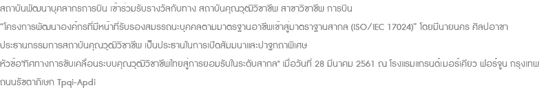 สถาบันพัฒนาบุคลากรการบิน เข้าร่วมรับรางวัลกับทาง สถาบันคุณวุฒิวิชาชีพ สาขาวิชาชีพ การบิน “โครงการพัฒนาองค์กรที่มีหน้าที่รับรองสมรรถนะบุคคลตามมาตรฐานอาชีพเข้าสู่มาตราฐานสากล (ISO/IEC 17024)” โดยมีนายนคร ศิลปอาชา ประธานกรรมการสถาบันคุณวุฒิวิชาชีพ เป็นประธานในการเปิดสัมมนาและปาฐกถาพิเศษ หัวข้อ"ทิศทางการขับเคลื่อนระบบคุณวุฒิวิชาชีพไทยสู่การยอมรับในระดับสากล" เมื่อวันที่ 28 มีนาคม 2561 ณ โรงแรมแกรนด์เมอร์เคียว ฟอร์จูน กรุงเทพ ถนนรัชดาภิเษก Tpqi-Apdi