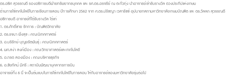 ดร.อธิศ สุวรรณดี รองอธิการบดีฝ่ายทรัพยากรบุคคล และ รศ.ดร.อรจรีย์ ณ ตะกั่วทุ่ง นำอาจารย์เข้ารับรางวัล ดวงประทีปแห่งเกษม ด้านการใช้เทคโนโลยีในการเรียนการสอน ปีการศึกษา 2562 จาก ศ.ดร.ปรัชญา เวสารัชช์ อุปนายกสภามหาวิทยาลัยเกษมบัณฑิต และ ดร.วัลลภ สุวรรณดี อธิการบดี อาจารย์ที่ได้รับรางวัล ได้แก่ 1. ดร.ศักดิ์ชาย รักการ : บัณฑิตวิทยาลัย 2. ดร.รจนา พึ่งสุข : คณะนิเทศศาสตร์ 3. อ.บริรักษ์ บุญยรัตพันธุุ์ : คณะนิเทศศาสตร์ 4. ผศ.สง่า สงค์เมือง : คณะวิทยาศาสตร์และเทคโนโลยี 5. อ.กรด สองเมือง : คณะบริหารธุรกิจ 6. อ.ชัยทัศน์ มีศรี : สถาบันพัฒนาบุคลากรการบิน อาจารย์ทั้ง 6 นี้ จะเป็นต้นแบบในการใช้เทคโนโลยีในการสอน ให้กับอาจารย์ของมหาวิทยาลัยรุ่นต่อไป