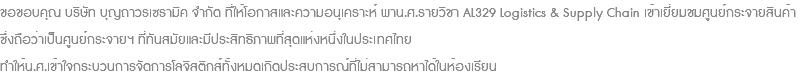 ขอขอบคุณ บริษัท บุญถาวรเซรามิค จำกัด ที่ให้โอกาสและความอนุเคราะห์ พาน.ศ.รายวิชา AL329 Logistics & Supply Chain เข้าเยี่ยมชมศูนย์กระจายสินค้า ซึ่งถือว่าเป็นศูนย์กระจายฯ ที่ทันสมัยและมีประสิทธิภาพที่สุดแห่งหนึ่งในประเทศไทย ทำให้น.ศ.เข้าใจกระบวนการจัดการโลจิสติกส์ทั้งหมดเกิดประสบการณ์ที่ไม่สามารถหาได้ในห้องเรียน