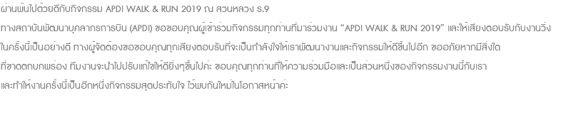 ผ่านพ้นไปด้วยดีกับกิจกรรม APDI WALK & RUN 2019 ณ สวนหลวง ร.9 ทางสถาบันพัฒนาบุคลากรการบิน (APDI) ขอขอบคุณผู้เข้าร่วมกิจกรรมทุกท่านที่มาร่วมงาน “APDI WALK & RUN 2019” และให้เสียงตอบรับกับงานวิ่ง ในครั้งนี้เป็นอย่างดี ทางผู้จัดต้องขอขอบคุณทุกเสียงตอบรับที่จะเป็นกำลังใจให้เราพัฒนางานและกิจกรรมให้ดีขึ้นไปอีก ขออภัยหากมีสิ่งใด ที่ขาดตกบกพร่อง ทีมงานจะนำไปปรับแก้ไขให้ดียิ่งๆขึ้นไปค่ะ ขอบคุณทุกท่านที่ให้ความร่วมมือและเป็นส่วนหนึ่งของกิจกรรมงานนี้กับเรา และทำให้งานครั้งนี้เป็นอีกหนึ่งกิจกรรมสุดประทับใจ ไว้พบกันใหม่ในโอกาสหน้าค่ะ 