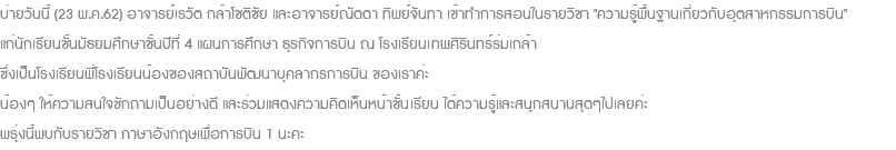 บ่ายวันนี้ (23 พ.ค.62) อาจารย์เรวัต กล้าโชติชัย และอาจารย์ณัดดา ทิพย์จันทา เข้าทำการสอนในรายวิชา "ความรู้พื้นฐานเกี่ยวกับอุตสาหกรรมการบิน" แก่นักเรียนชั้นมัธยมศึกษาชั้นปีที่ 4 แผนการศึกษา ธุรกิจการบิน ณ โรงเรียนเทพศิรินทร์ร่มเกล้า ซึ่งเป็นโรงเรียนพี่โรงเรียนน้องของสถาบันพัฒนาบุคลากรการบิน ของเราค่ะ น้องๆ ให้ความสนใจซักถามเป็นอย่างดี และร่วมแสดงความคิดเห็นหน้าชั้นเรียน ได้ความรู้และสนุกสนานสุดๆไปเลยค่ะ พรุ่งนี้พบกับรายวิชา ภาษาอังกฤษเพื่อการบิน 1 นะคะ 