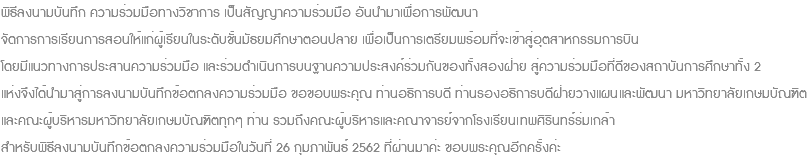 พิธีลงนามบันทึก ความร่วมมือทางวิชาการ เป็นสัญญาความร่วมมือ อันนำมาเพื่อการพัฒนา จัดการการเรียนการสอนให้แก่ผู้เรียนในระดับชั้นมัธยมศึกษาตอนปลาย เพื่อเป็นการเตรียมพร้อมที่จะเข้าสู่อุตสาหกรรมการบิน โดยมีแนวทางการประสานความร่วมมือ และร่วมดำเนินการบนฐานความประสงค์ร่วมกันของทั้งสองฝ่าย สู่ความร่วมมือที่ดีของสถาบันการศึกษาทั้ง 2 แห่งจึงได้นำมาสู่การลงนามบันทึกข้อตกลงความร่วมมือ ขอขอบพระคุณ ท่านอธิการบดี ท่านรองอธิการบดีฝ่ายวางแผนและพัฒนา มหาวิทยาลัยเกษมบัณฑิต และคณะผู้บริหารมหาวิทยาลัยเกษมบัณฑิตทุกๆ ท่าน รวมถึงคณะผู้บริหารและคณาจารย์จากโรงเรียนเทพศิรินทร์ร่มเกล้า สำหรับพิธีลงนามบันทึกข้อตกลงความร่วมมือในวันที่ 26 กุมภาพันธ์ 2562 ที่ผ่านมาค่ะ ขอบพระคุณอีกครั้งค่ะ