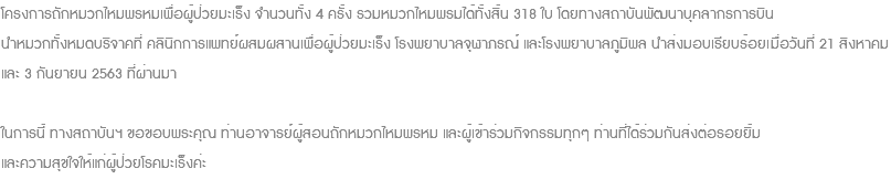 โครงการถักหมวกไหมพรหมเพื่อผู้ป่วยมะเร็ง จำนวนทั้ง 4 ครั้ง รวมหมวกไหมพรมได้ทั้งสิ้น 318 ใบ โดยทางสถาบันพัฒนาบุคลากรการบิน นำหมวกทั้งหมดบริจาคที่ คลินิกการแพทย์ผสมผสานเพื่อผู้ป่วยมะเร็ง โรงพยาบาลจุฬาภรณ์ และโรงพยาบาลภูมิพล นำส่งมอบเรียบร้อยเมื่อวันที่ 21 สิงหาคม และ 3 กันยายน 2563 ที่ผ่านมา ในการนี้ ทางสถาบันฯ ขอขอบพระคุณ ท่านอาจารย์ผู้สอนถักหมวกไหมพรหม และผู้เข้าร่วมกิจกรรมทุกๆ ท่านที่ได้ร่วมกันส่งต่อรอยยิ้ม และความสุขใจให้แก่ผู้ป่วยโรคมะเร็งค่ะ