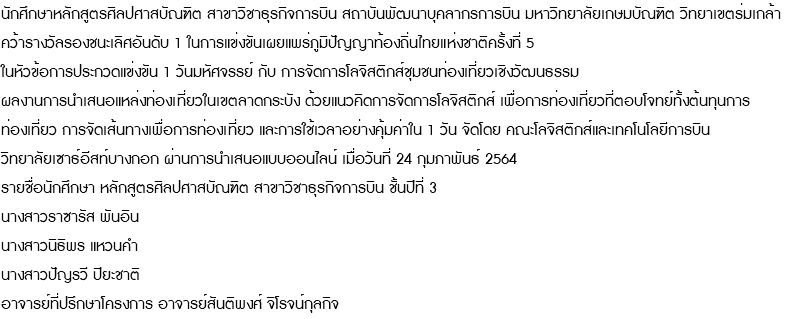 นักศึกษาหลักสูตรศิลปศาสบัณฑิต สาขาวิชาธุรกิจการบิน สถาบันพัฒนาบุคลากรการบิน มหาวิทยาลัยเกษมบัณฑิต วิทยาเขตร่มเกล้า คว้ารางวัลรองชนะเลิศอันดับ 1 ในการแข่งขันเผยแพร่ภูมิปัญญาท้องถิ่นไทยแห่งชาติครั้งที่ 5 ในหัวข้อการประกวดแข่งขัน 1 วันมหัศจรรย์ กับ การจัดการโลจิสติกส์ชุมชนท่องเที่ยวเชิงวัฒนธรรม ผลงานการนำเสนอแหล่งท่องเที่ยวในเขตลาดกระบัง ด้วยแนวคิดการจัดการโลจิสติกส์ เพื่อการท่องเที่ยวที่ตอบโจทย์ทั้งต้นทุนการ ท่องเที่ยว การจัดเส้นทางเพื่อการท่องเที่ยว และการใช้เวลาอย่างคุ้มค่าใน 1 วัน จัดโดย คณะโลจิสติกส์และเทคโนโลยีการบิน วิทยาลัยเซาธ์อีสท์บางกอก ผ่านการนำเสนอแบบออนไลน์ เมื่อวันที่ 24 กุมภาพันธ์ 2564 รายชื่อนักศึกษา หลักสูตรศิลปศาสบัณฑิต สาขาวิชาธุรกิจการบิน ชั้นปีที่ 3 นางสาวราซารัส พันอิน นางสาวนิธิพร แหวนคำ นางสาวปัญรวี ปิยะชาติ อาจารย์ที่ปรึกษาโครงการ อาจารย์สันติพงศ์ จิโรจน์กุลกิจ