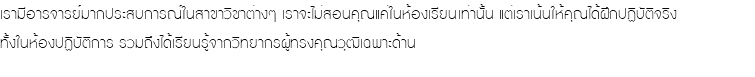 เรามีอารจารย์มากประสบการณ์ในสาขาวิชาต่างๆ เราจะไม่สอนคุณแค่ในห้องเรียนเท่านั้น แต่เราเน้นให้คุณได้ฝึกปฏิบัติจริง ทั้งในห้องปฏิบัติการ รวมถึงได้เรียนรู้จากวิทยากรผู้ทรงคุณวุฒิเฉพาะด้าน