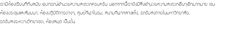 เรามีห้องเรียนที่ทันสมัย อุปกรณ์อำนวยความสะดวกครบครัน นอกจากนี้เรายังมีสิ่งอำนวยความสะดวกอื่นๆอีกมากมาย เช่น ห้องประชุมและสัมมนา, ห้องปฏิบัติการต่างๆ, ศูนย์กีฬาในร่ม, สนามกีฬากลางแจ้ง, รถรับส่งภายในมหาวิทยาลัย, รถรับส่งระหว่างวิทยาเขต, ห้องสมุด เป็นต้น