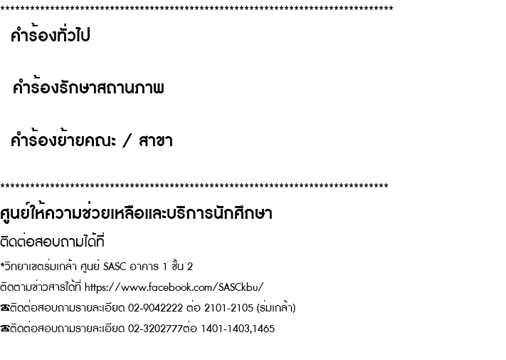 ******************************************************************************* คำร้องทั่วไป คำร้องรักษาสถานภาพ คำร้องย้ายคณะ / สาขา ****************************************************************************** ศูนย์ให้ความช่วยเหลือและบริการนักศึกษา ติดต่อสอบถามได้ที่ *วิทยาเขตร่มเกล้า ศูนย์ SASC อาคาร 1 ชั้น 2 ติดตามข่าวสารได้ที่ https://www.facebook.com/SASCkbu/ ☎️ติดต่อสอบถามรายละเอียด 02-9042222 ต่อ 2101-2105 (ร่มเกล้า) ☎️ติดต่อสอบถามรายละเอียด 02-3202777ต่อ 1401-1403,1465 