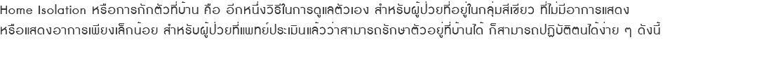 Home Isolation หรือการกักตัวที่บ้าน คือ อีกหนึ่งวิธีในการดูแลตัวเอง สำหรับผู้ป่วยที่อยู่ในกลุ่มสีเขียว ที่ไม่มีอาการแสดง หรือแสดงอาการเพียงเล็กน้อย สำหรับผู้ป่วยที่แพทย์ประเมินแล้วว่าสามารถรักษาตัวอยู่ที่บ้านได้ ก็สามารถปฏิบัติตนได้ง่าย ๆ ดังนี้