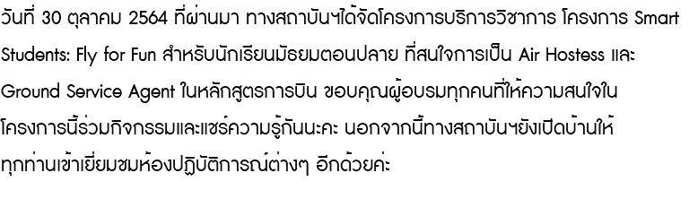 วันที่ 30 ตุลาคม 2564 ที่ผ่านมา ทางสถาบันฯได้จัดโครงการบริการวิชาการ โครงการ Smart Students: Fly for Fun สำหรับนักเรียนมัธยมตอนปลาย ที่สนใจการเป็น Air Hostess และ Ground Service Agent ในหลักสูตรการบิน ขอบคุณผู้อบรมทุกคนที่ให้ความสนใจใน โครงการนี้ร่วมกิจกรรมและแชร์ความรู้กันนะคะ นอกจากนี้ทางสถาบันฯยังเปิดบ้านให้ ทุกท่านเข้าเยี่ยมชมห้องปฏิบัติการณ์ต่างๆ อีกด้วยค่ะ