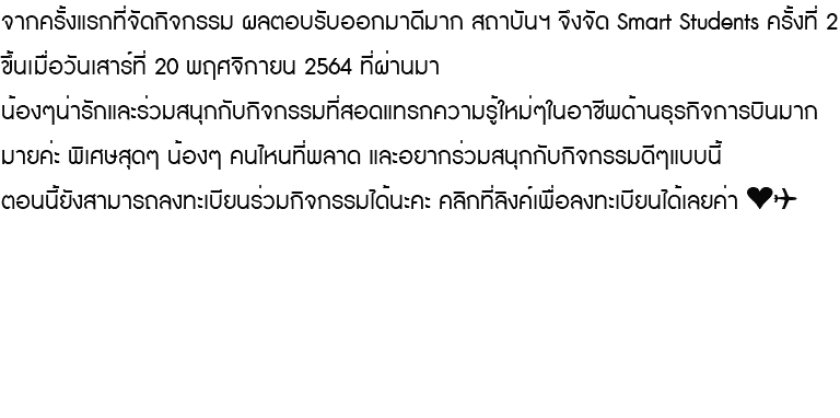 จากครั้งแรกที่จัดกิจกรรม ผลตอบรับออกมาดีมาก สถาบันฯ จึงจัด Smart Students ครั้งที่ 2 ขึ้นเมื่อวันเสาร์ที่ 20 พฤศจิกายน 2564 ที่ผ่านมา น้องๆน่ารักและร่วมสนุกกับกิจกรรมที่สอดแทรกความรู้ใหม่ๆในอาชีพด้านธุรกิจการบินมากมายค่ะ พิเศษสุดๆ น้องๆ คนไหนที่พลาด และอยากร่วมสนุกกับกิจกรรมดีๆแบบนี้ ตอนนี้ยังสามารถลงทะเบียนร่วมกิจกรรมได้นะคะ คลิกที่ลิงค์เพื่อลงทะเบียนได้เลยค่า ❤️✈️ 